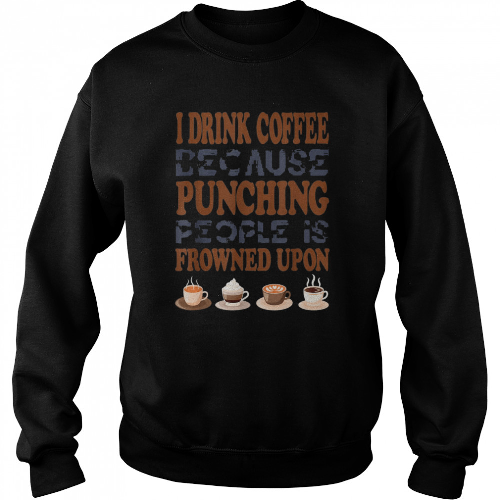 I Drink Coffee Because Punching People Is Frowned Upon Shirt Unisex Sweatshirt