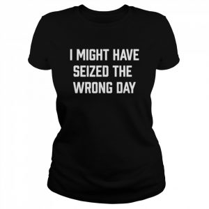 I might have seized the wrong day  Classic Women's T-shirt