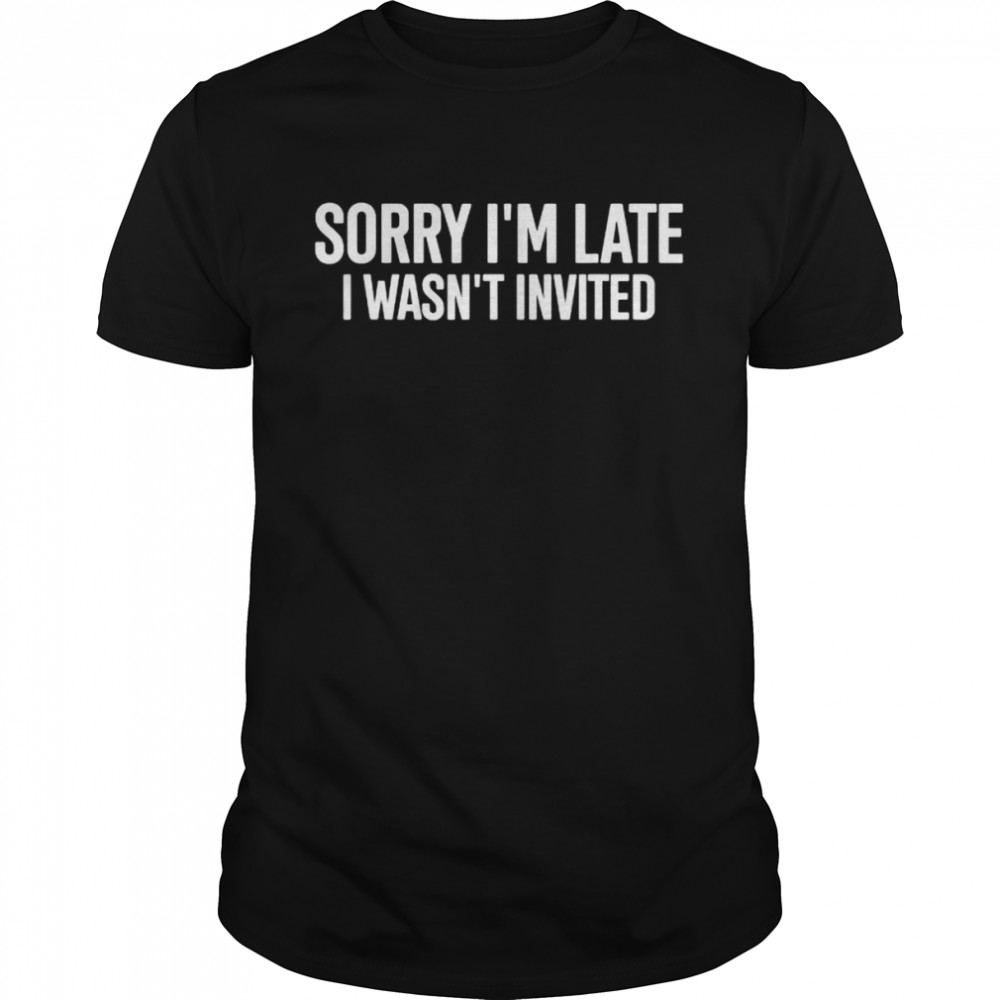 Sorry I’m late I wasn’t invited shirt