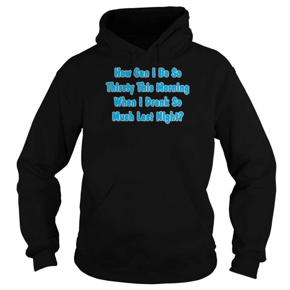 How Can I Be So Thirsty This Morning When I Drank So Much Last Night Shirt Unisex Hoodie