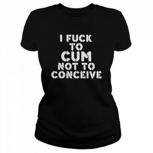 I Fuck To Cum Not To Conceive  Classic Women's T-shirt