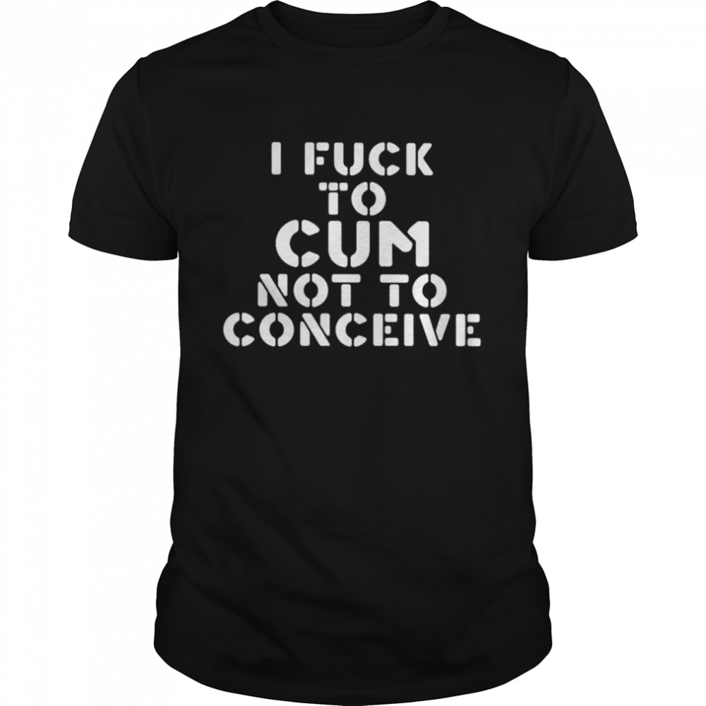 I fuck to cum not to conceive shirt