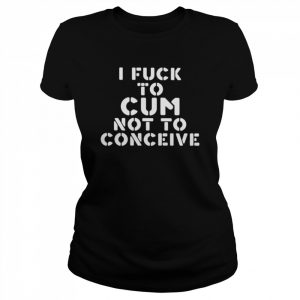 I fuck to cum not to conceive  Classic Women's T-shirt