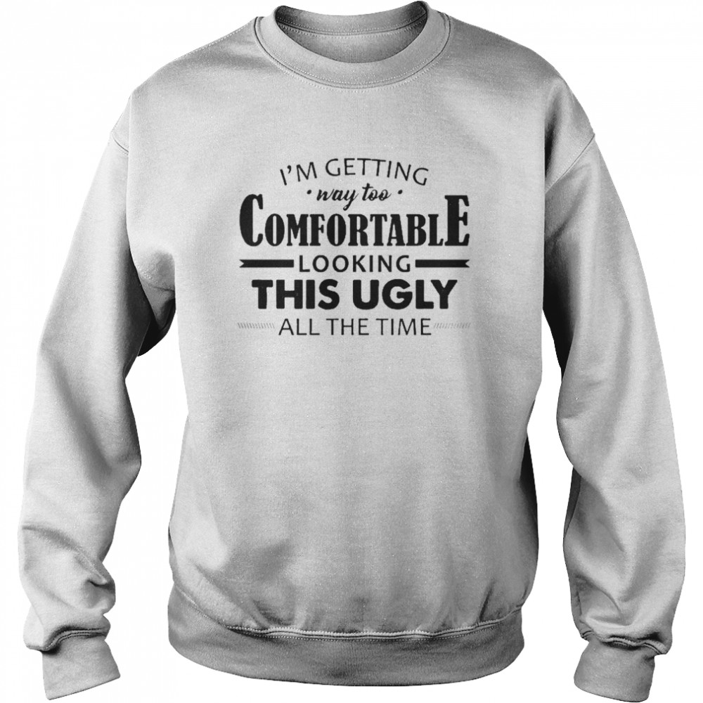 I’m Getting Way Too Comfortable Looking This Ugly All The Time Shirt Unisex Sweatshirt