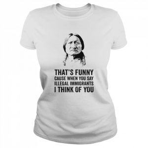 That’s funny because when you say illegal immigrants I think of you  Classic Women's T-shirt