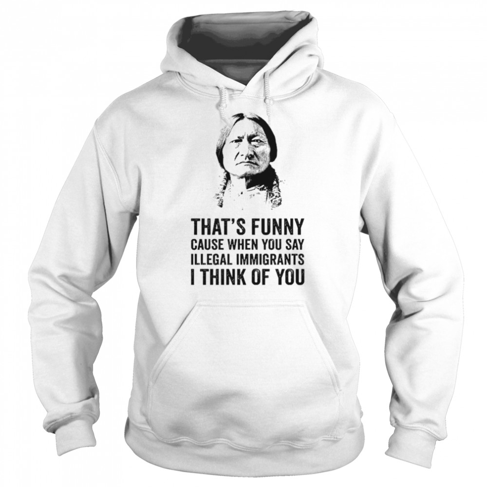 That’s funny because when you say illegal immigrants I think of you  Unisex Hoodie