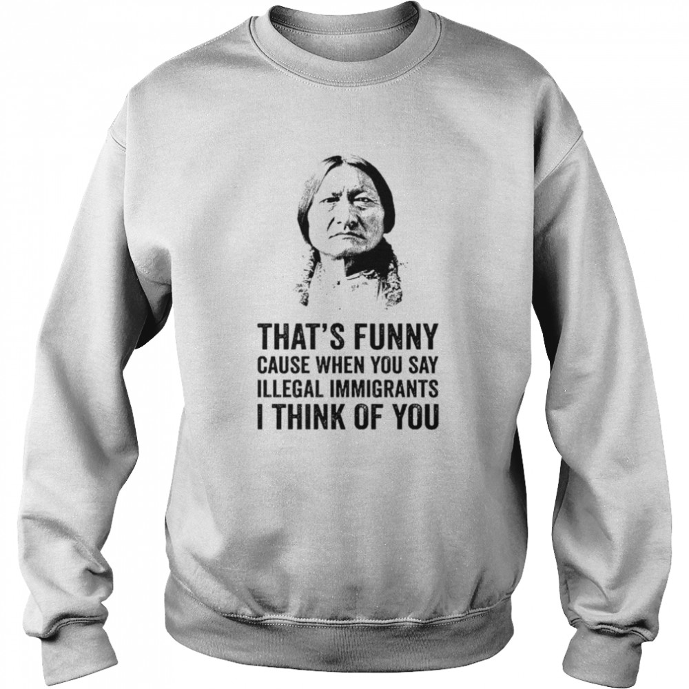 That’s funny because when you say illegal immigrants I think of you  Unisex Sweatshirt