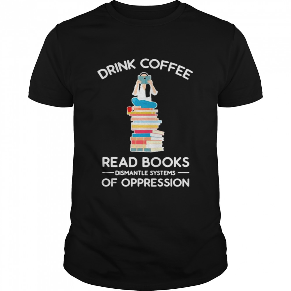 Drink coffee read books dismantle systems of oppression shirt