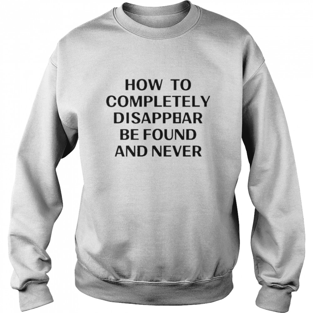 How To Completely Disappear Be Found And Never Shirt Unisex Sweatshirt