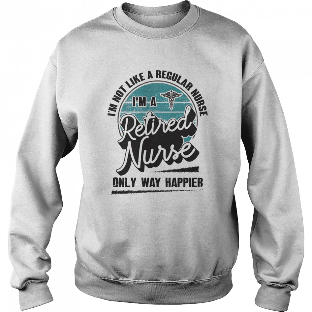 I’m not like a regular Nurse I’m a Retired Nurse only way happier  Unisex Sweatshirt