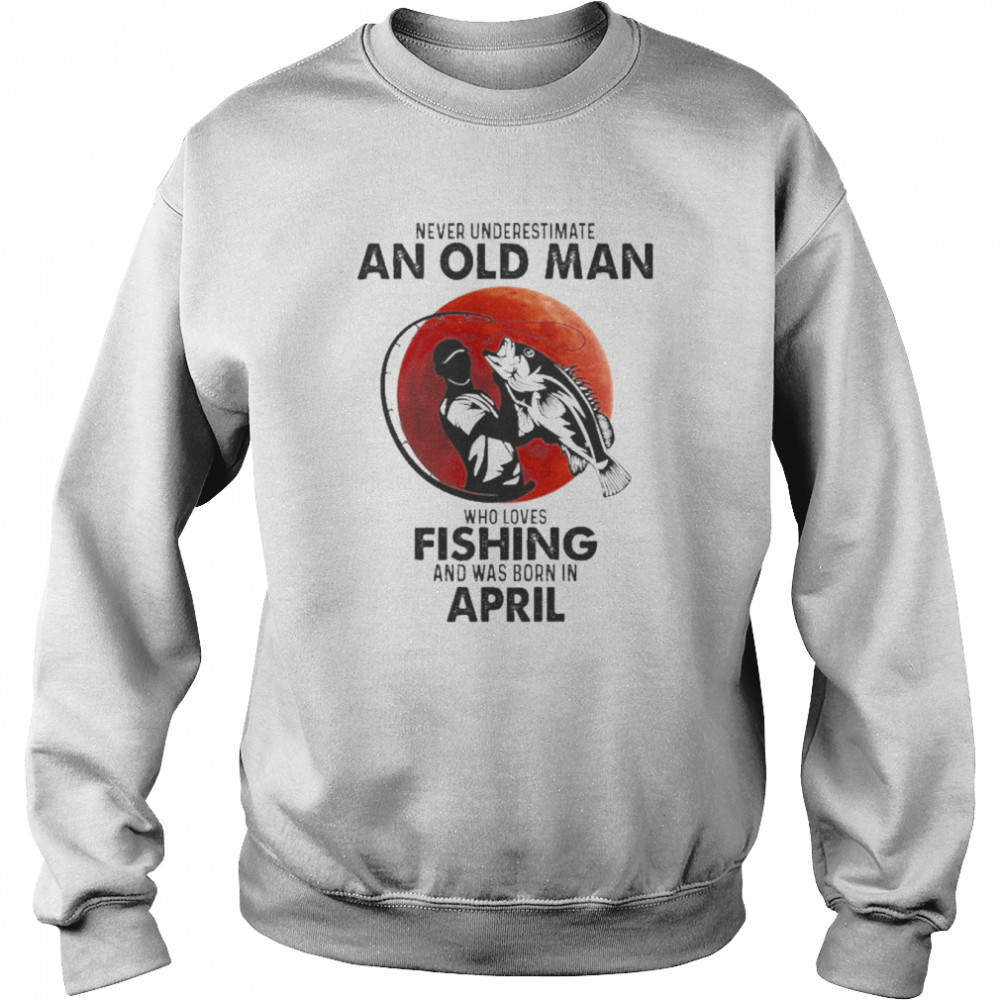 Never Underestimate An Old Man Who Loves Fishing And Was Born In April Shirt Unisex Sweatshirt