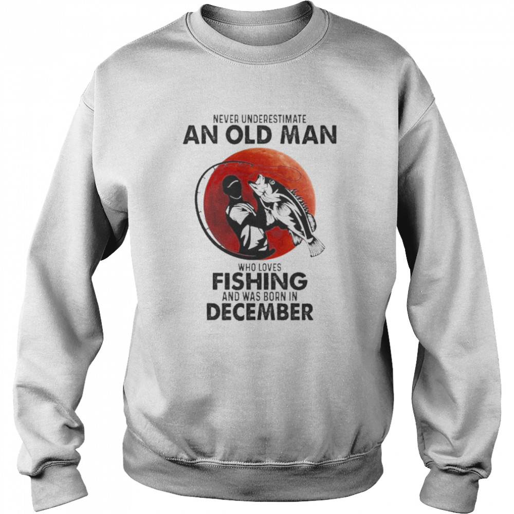 Never Underestimate An Old Man Who Loves Fishing And Was Born In December Shirt Unisex Sweatshirt