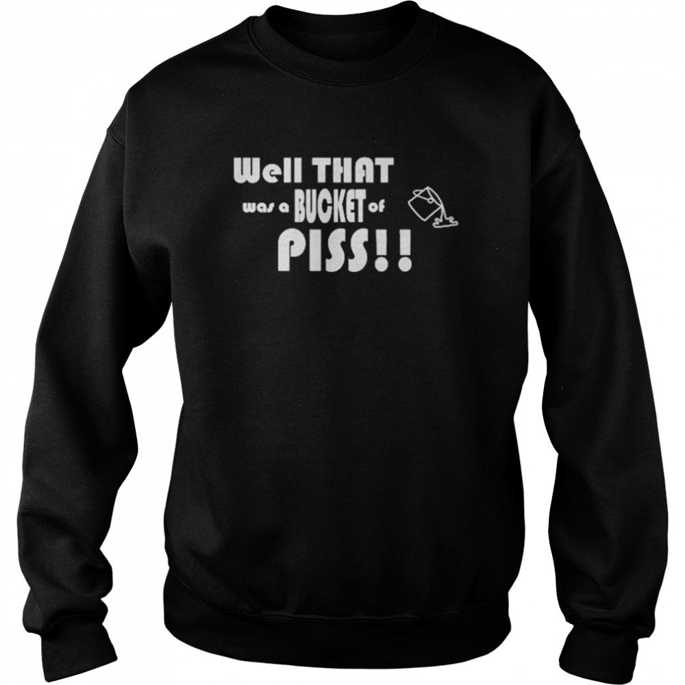 Well That Was A Bucket Of Piss Shirt Unisex Sweatshirt