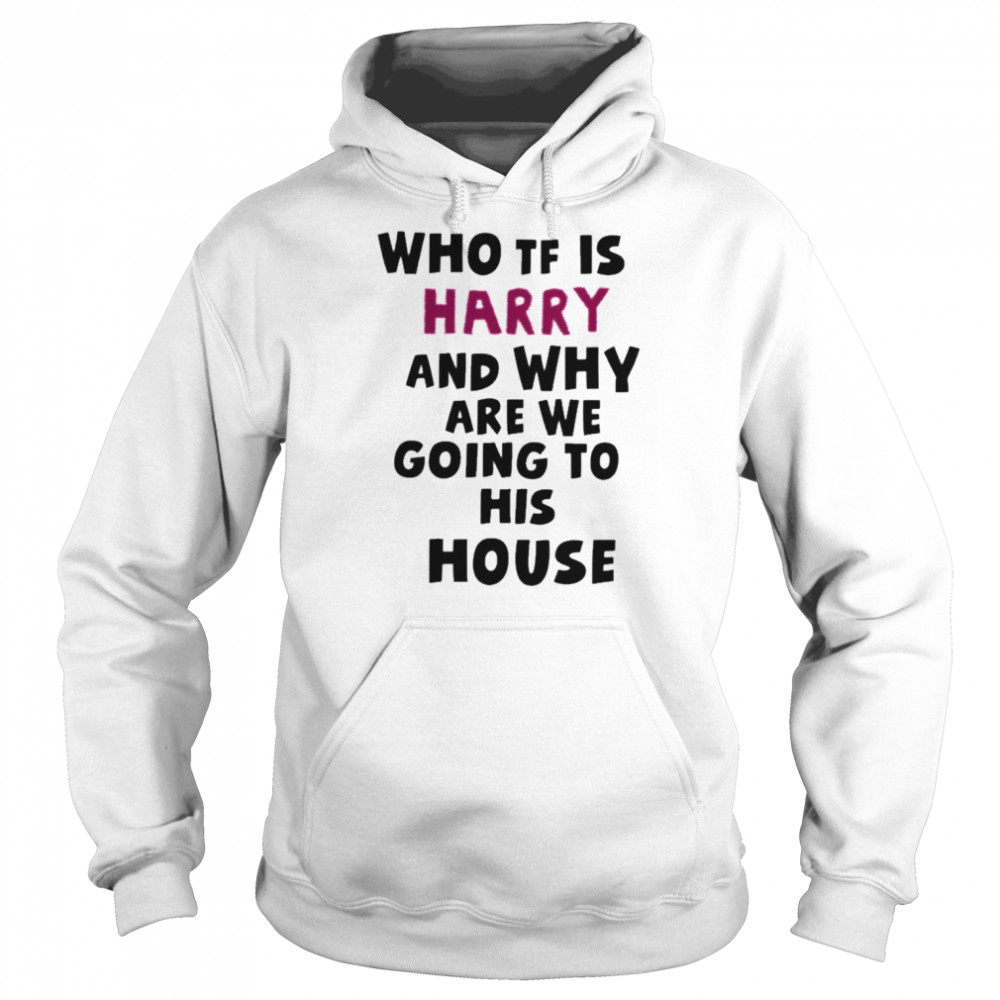 Who Tf Is Harry And Why Are We Going His House Shirt Unisex Hoodie