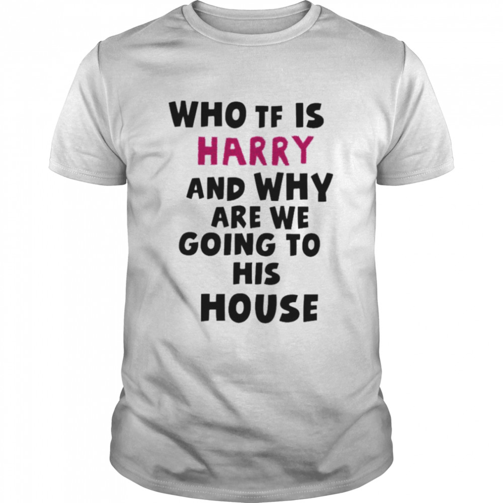 Who tf is harry and why are we going his house shirt