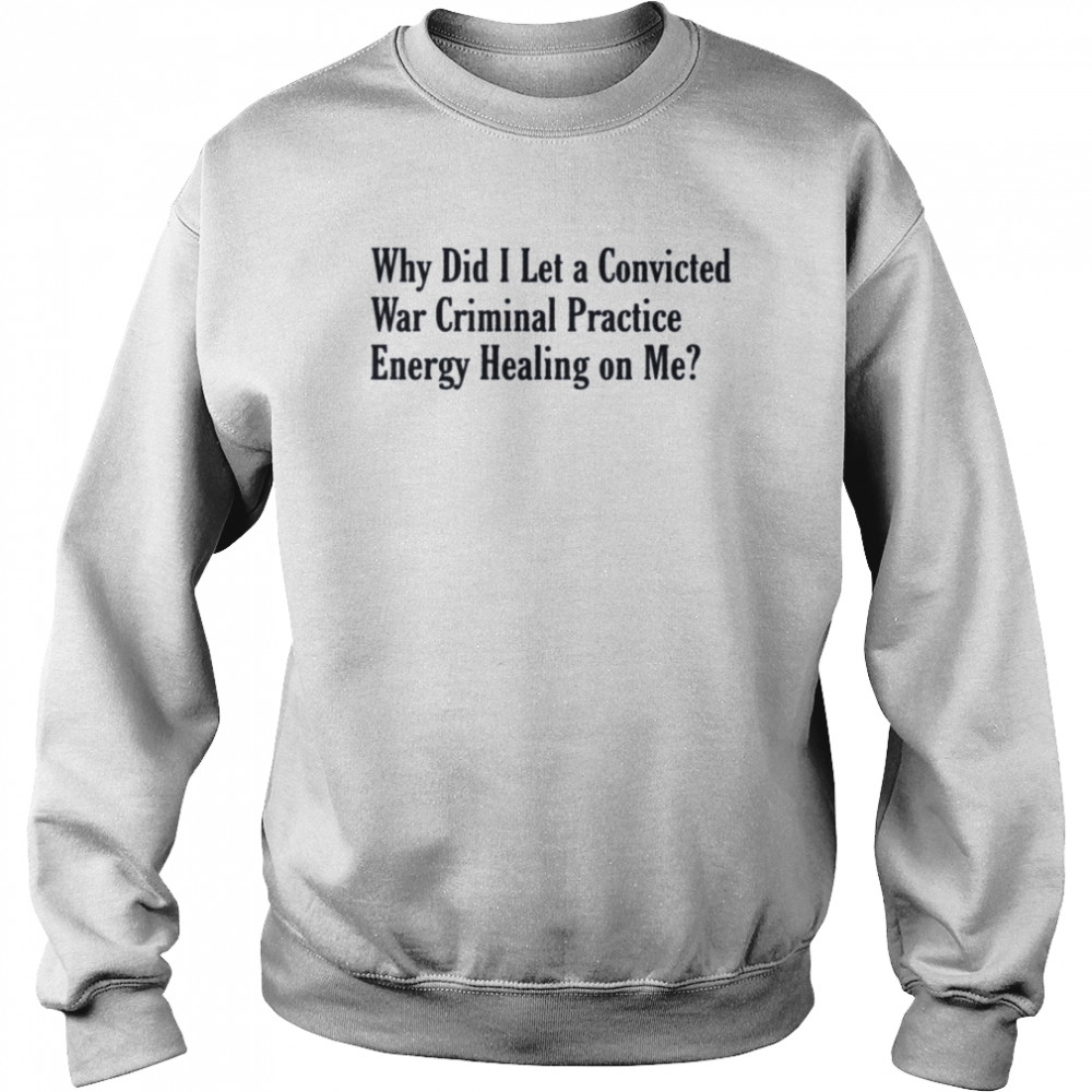 Why did i let a convicted war criminal practice energy healing on me T- Unisex Sweatshirt