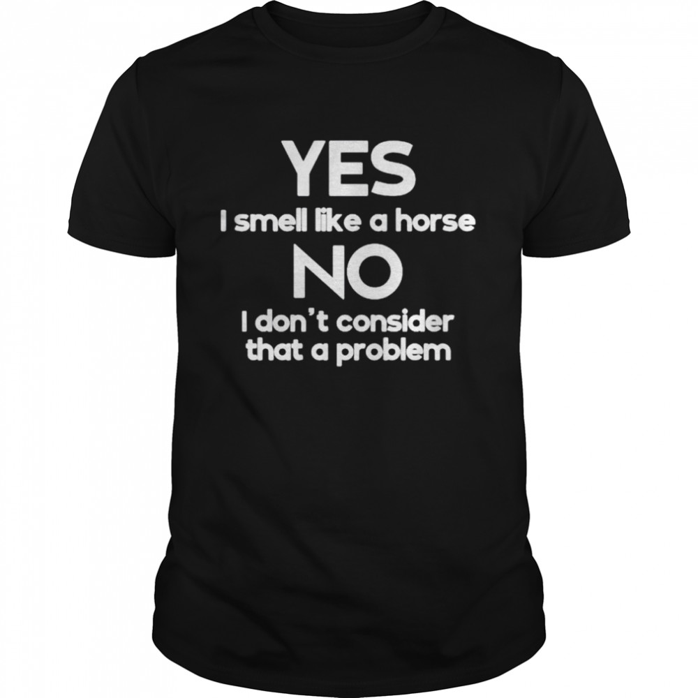 Yes I smell like a horse no I don’t consider that a problem shirt