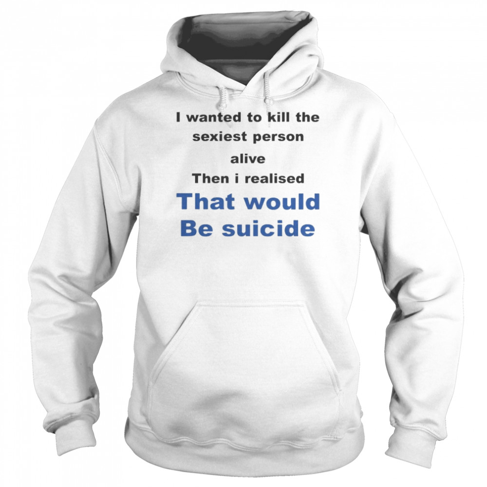 I Wanted To Kill The Sexiest Person Alive Then I Realised That Would Be Suicide Shirt Unisex Hoodie