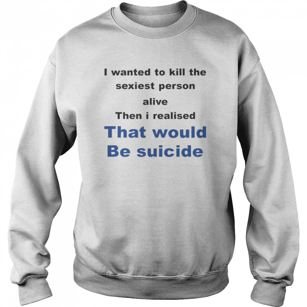 I Wanted To Kill The Sexiest Person Alive Then I Realised That Would Be Suicide Shirt Unisex Sweatshirt