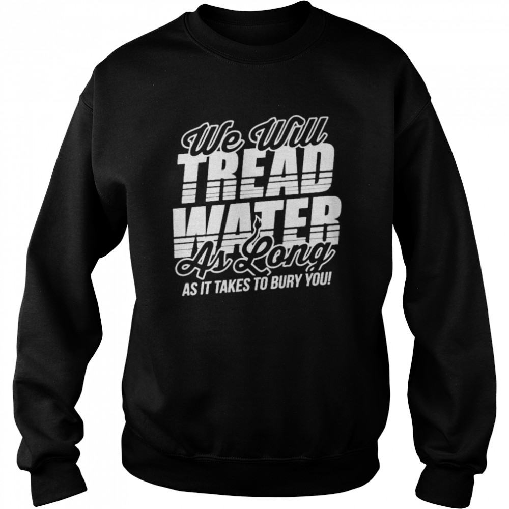 We Will Tread Water As Long As It Takes To Bury You Shirt Unisex Sweatshirt