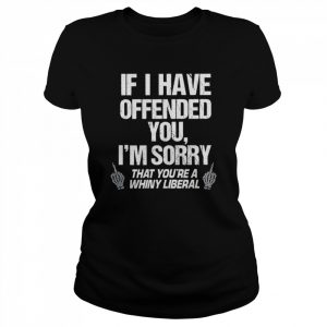 If I have offended you I’m sorry that you’re a whiny liberal  Classic Women's T-shirt