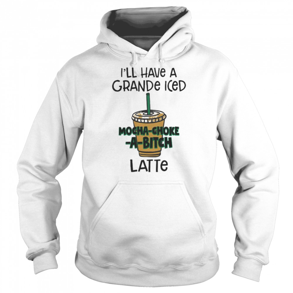 I’ll have a grance iced mocha-choke-a-bitch latte unisex T- Unisex Hoodie