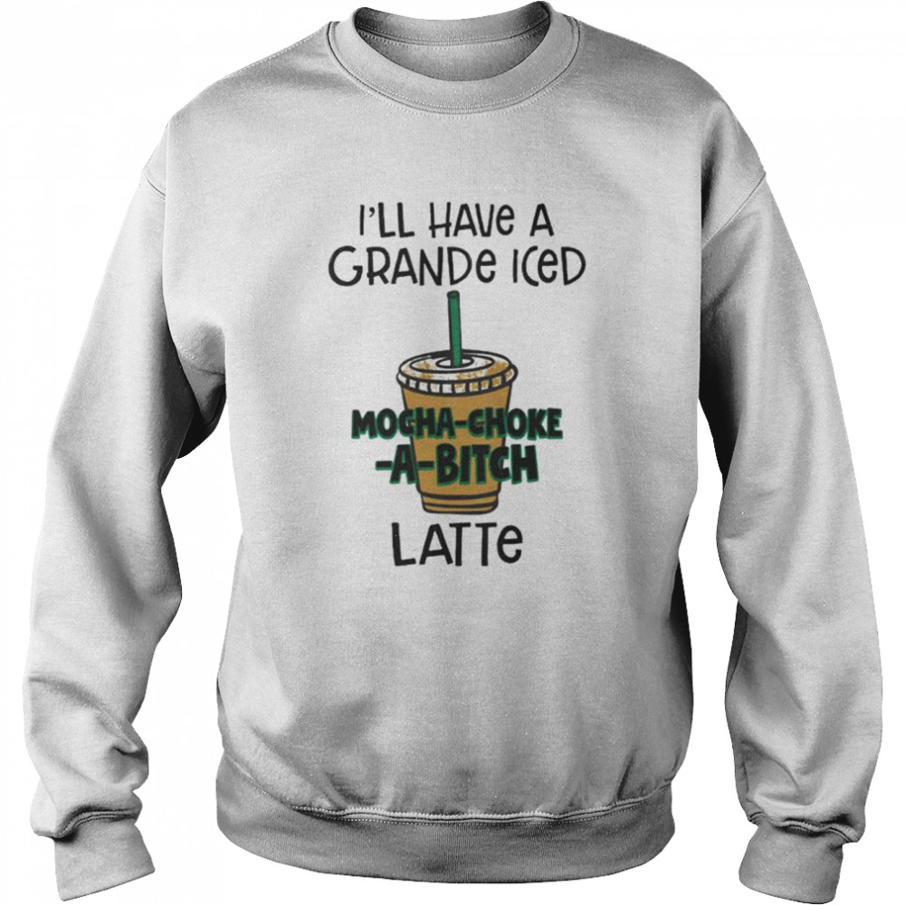 I’ll have a grance iced mocha-choke-a-bitch latte unisex T- Unisex Sweatshirt